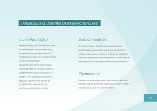 13
TRANSTORNOS DO ESPECTRO OBSESSIVO-COMPULSIVO
Fracasso recorrente em resistir aos impulsos de furtar
objetos, embora que esses sejam desnecessários para o
uso pessoal ou por seu valor monetário.
Cleptomania
O grande desejo de controle total sobre
os sentimentos e comportamentos do
companheiro(a) por meio da busca
constante de evidencias e comprovações
de que há infidelidade.
Apesar de o ciúme ser uma emoção
natural de todo ser humano, quando o
comportamento torna-se obsessivo e
atinge o nível patológico, resulta em
prejuízos significativos na vida do
portador e das pessoas do seu
relacionamento afetivo e social.
Ciúme Patológico
O comportamento sexual compulsivo é a busca
desenfreada por excitação sexual, que não pode ser
evitada e que ocupa a mente e o tempo do indivíduo,
causando sofrimento emocional, perdas sociais, além da
alta exposição à doenças sexualmente transmissíveis.
Sexo Compulsivo
 