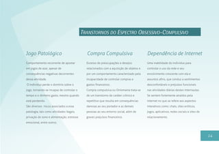 14
TRANSTORNOS DO ESPECTRO OBSESSIVO-COMPULSIVO
Excesso de preocupações e desejos
relacionados com a aquisição de objetos e
por um comportamento caracterizado pela
incapacidade de controlar compras e
gastos financeiros.
Compra compulsiva ou Oniomania trata-se
de um transtorno de caráter crônico e
repetitivo que resulta em consequências
danosas ao seu portador e as demais
pessoas ao seu entorno social, além de
graves prejuízos financeiros.
Compra CompulsivaJogo Patológico
Uma inabilidade do indivíduo para
controlar o uso da rede e seu
envolvimento crescente com ela e
assuntos afins, que conduz a sentimentos
desconfortáveis e prejuízos funcionais
nas atividades diárias destes internautas.
Se sentem fortemente atraídos pela
internet no que se refere aos aspectos
interativos como: chats, sites eróticos,
jogos, aplicativos, redes sociais e sites de
relacionamento.
Dependência de Internet
Comportamento recorrente de apostar
em jogos de azar, apesar de
consequências negativas decorrentes
dessa atividade.
O indivíduo perde o domínio sobre o
jogo, tornando-se incapaz de controlar o
tempo e o dinheiro gasto, mesmo quando
está perdendo.
São diversos riscos associados a essa
patologia, tais como atividades ilegais,
privação de sono e alimentação, estresse
emocional, entre outros.
 