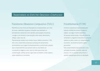 15
TRANSTORNOS DO ESPECTRO OBSESSIVO-COMPULSIVO
Manifesta-se sob a forma de alterações do comportamento por meio
de rituais, repetições de gestos, evitações; para satisfazer os
pensamentos obsessivos como dúvidas, preocupações excessivas
consigo e com terceiros e das emoções como medo, desconforto,
aflição, culpa, nojo, etc.
Popularmente tratado como manias, tiques, hábitos estranhos; o TOC
tem como característica essencial a presença de pensamentos
perturbadores que surgem involuntariamente e condicionam a pessoa
para comportamentos que possam isolar ou neutralizar sua
consequência negativa, como: lavar as mãos para evitar uma
contaminação, verificar portas e gás, bater na madeira, contar objetos;
ações repetitivas e constantes.
Transtorno Obsessivo Compulsivo (T.O.C.)
A tricose compulsiva é caracterizada pelo
impulso mórbido de arrancar os pelos e
cabelos por algum motivo específico.
As pessoas sentem prazer e buscam alívio da
ansiedade ou angústia arrancando os próprios
cabelos ou pelos, sendo um comportamento
recorrente resultando em perda capilar
perceptível.
Este comportamento está associado a uma
sensação de tensão crescente, antes de
arrancar o fio, ou quando tenta resistir, e
quando realizado gera alívio ou satisfação.
Tricotilomania (T.T.M.)
 