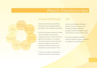 PROJETO TERAPÊUTICO VIVA
O estilo de vida e ritmo dos acontecimentos
atuais exigem novas abordagens terapêuticas
para atender às reais necessidades dos pacientes.
Da mesma forma que as substâncias evoluíram
em potencialidade e em suas formas e
situações de consumo, o modo de vida sofreu
grandes transformações, em um ambiente
cada vez mais interativo, proporcionado pela
revolução tecnológica. Por este motivo o
método de tratamento também passa por
atualizações e se reinventa para ser eficaz.
A Clínica Viva considera a transformação na
qualidade de vida como resultado efetivo.
13
A partir de uma abordagem psicológica e
psiquiátrica, paciente é tratado em sua
totalidade, abrangendo aspectos da
percepção, intuição, aprendizagem, emoção,
comportamento e do relacionamento social.
No decorrer do tratamento, profissionais
intervêm na saúde física e psíquica, mantendo-as
em equilíbrio com a saúde emocional.
Evolução da Metodologia
17
360°
 