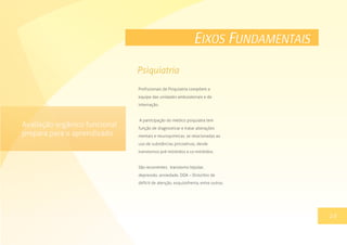 EIXOS FUNDAMENTAIS
Profissionais de Psiquiatria compõem a
equipe das unidades ambulatoriais e de
internação.
A participação do médico psiquiatra tem
função de diagnosticar e tratar alterações
mentais e neuroquímicas, se relacionadas ao
uso de substâncias psicoativas, desde
transtornos pré-mórbidos a co-mórbidos.
São recorrentes: transtorno bipolar,
depressão, ansiedade, DDA – Distúrbio de
déficit de atenção, esquizofrenia, entre outros.
13
Psiquiatria
19
Avaliação orgânico funcional
prepara para o aprendizado
 