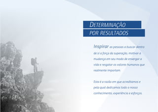Inspirar as pessoas a buscar dentro
de si a força da superação, motivar a
mudança em seu modo de enxergar a
vida e resgatar os valores humanos que
realmente importam.
Esta é a razão em que acreditamos e
pela qual dedicamos todo o nosso
conhecimento, experiência e esforços.
DETERMINAÇÃO
POR RESULTADOS
 
