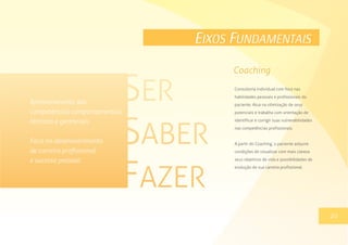 EIXOS FUNDAMENTAIS
Consultoria individual com foco nas
habilidades pessoais e profissionais do
paciente. Atua na otimização de seus
potenciais e trabalha com orientação de
identificar e corrigir suas vulnerabilidades
nas competências profissionais.
A partir do Coaching, o paciente adquire
condições de visualizar com mais clareza
seus objetivos de vida e possibilidades de
evolução de sua carreira profissional.
13
Coaching
20
Aprimoramento das
competências comportamentais,
técnicas e gerenciais.
Foco no desenvolvimento
de carreira profissional
e sucesso pessoal.
 