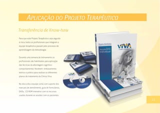 APLICAÇÃO DO PROJETO TERAPÊUTICO
Para que este Projeto Terapêutico seja seguido
à risca, todos os profissionais que integram a
equipe terapêutica passam pelo processo de
aprendizagem da metodologia.
Durante uma semana de treinamento os
profissionais são habilitados para aplicação
das técnicas da abordagem cognitivo-
comportamental. Recebem embasamento
teórico e prático para realizar os diferentes
planos de tratamento da Clínica Viva.
No dia-a-dia a equipe conta com suporte dos
manuais de atendimento, guia de formulários,
DVDs, CD ROM interativo com os recursos
usados durante as sessões com os pacientes.
13
Transferência de Know-how
22
 