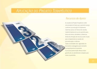 APLICAÇÃO DO PROJETO TERAPÊUTICO
As sessões do Projeto Terapêutico estão
estruturadas em fases que o paciente avança
conforme sua evolução no tratamento.
Cada fase possuí um manual de sessões,
material impresso de uso do paciente para
leitura de textos, atividades e dinâmicas.
Ainda há utilização de recursos audio-visuais
para complementar as sessões de
psicoeducação e vivências.
Todas as atividades são registradas em
formulários catalogados para constante
acompanhamento do paciente.
O processo padronizado oferece maior
garantia de um atendimento completo para
todos os pacientes.
13
Recursos de Apoio
23
 