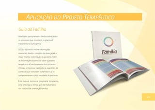 APLICAÇÃO DO PROJETO TERAPÊUTICO
Idealizado para orientar a família sobre todos
os processos que envolvem os planos de
tratamento na Clínica Viva.
O Guia da Família reúne informações
essenciais desde o conceito da doença até a
etapa final da reabilitação do paciente. Além
de informações essenciais sobre o projeto
terapêutico e funcionamento das unidades
clínicas, o impresso traz textos e sugestões de
conteúdo que convidam os familiares a se
comprometerem com o resultado do paciente.
Este manual tornou-se importante ferramenta,
pois antecipa os temas que são trabalhados
nas sessões de orientação familiar.
13
Guia da Família
24
 