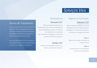 1326
Personal CARE
Family CARE
Intensive CARE
Ambulatoriais Regime de Internação
Plano de tratamento individual com
flexibilidade de dias e horários. Orientado aos
casos de dependência química em níveis de
intensidade de leve à moderada.
Para o tratamento do tabagismo e transtornos
do espectro obsessivo-compulsivo
Assistência psicoterapêutica com foco no
familiar com desordem emocional.
Projeto terapêutico dirigido aos casos de
dependência química moderada à grave.
Abordagens de intervenção voluntária ou
involuntária com resgate do paciente.
Etapa 1:
Regime de internação continuada nas
unidades clínicas.
Etapa 2:
Acompanhamento psicoterapêutico
individual nos ambulatórios.
SERVIÇOS VIVA
dependência química
O serviço essencial da Clínica Viva consiste no
tratamento clínico da dependência química e
transtornos do espectro obsessivo-compulsivo
(dependências não-química); para homens e
mulheres com idade acima de 16 anos.
Os serviços são oferecidos por meio de planos
de tratamento com períodos pré-determinados,
de acordo com o diagnóstico do paciente.
 