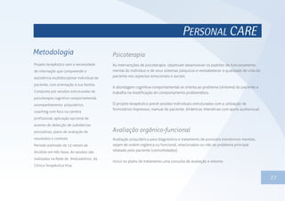 PERSONAL CARE
Projeto terapêutico sem a necessidade
de internação que compreende a
assistência multidisciplinar individual do
paciente, com orientação à sua família.
Composto por sessões estruturadas de
psicoterapia cognitivo-comportamental,
acompanhamento psiquiátrico,
coaching com foco na carreira
profissional, aplicação opcional de
exames de detecção de substâncias
psicoativas, plano de avaliação de
resultados e controle.
Período estimado de 12 meses de
dividido em três fases. As sessões são
realizadas na Rede de Ambulatórios da
Clínica Terapêutica Viva.
Metodologia
1327
As intervenções de psicoterapia objetivam desenvolver os padrões de funcionamento
mental do indivíduo e de seus sistemas psíquicos e reestabelecer a qualidade de vida do
paciente nos aspectos emocionais e sociais.
A abordagem cognitiva-comportamental se orienta ao problema (sintoma) do paciente e
trabalha na modificação do comportamento problemático.
O projeto terapêutico prevê sessões individuais estruturadas com a utilização de
formulários impressos, manual do paciente, dinâmicas interativas com apoio audiovisual.
Psicoterapia
Avaliação psiquiátrica para diagnóstico e tratamento de possíveis transtornos mentais,
sejam de ordem orgânica ou funcional, relacionados ou não ao problema principal
relatado pelo paciente (comorbidades).
Inclui no plano de tratamento uma consulta de avaliação e retorno.
Avaliação orgânico-funcional
 