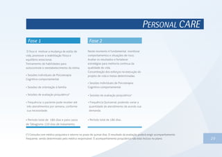 PERSONAL CARE
1329
O foco é motivar a mudança de estilo de
vida, promover a reabilitação física e
equilíbrio emocional.
Treinamento de habilidades para
autocontrole e reestabelecimento da rotina.
 Sessões individuais de Psicoterapia
Cognitivo-comportamental
 Sessões de orientação à família
 Sessões de avaliação psiquiátrica*
 Frequência: o paciente pode receber até
três atendimentos por semana, conforme
sua necessidade.
 Período total de 180 dias e para casos
de Tabagismo 120 dias de tratamento.
(*) Consulta com médico psiquiatra e retorno no prazo de quinze dias. O resultado da avaliação poderá exigir acompanhamento
frequente, sendo determinado pelo médico responsável. O acompanhamento psiquiátrico não esta incluso no plano.
Neste momento é fundamental monitorar
comportamentos e situações de risco.
Avaliar os resultados e fortalecer
estratégias para melhoria contínua da
qualidade de vida.
Concentração dos esforços na execução do
projeto de vida e metas determinadas.
 Frequência Quinzenal: podendo variar a
quantidade de atendimento de acordo sua
demanda.
 Período total de 180 dias.
 Sessões individuais de Psicoterapia
Cognitivo-comportamental
 Sessões de avaliação psiquiátrica*
 