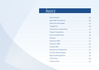 ÍNDICE
04
05
07
09
10
16
18
25
27
30
32
33
34
36
40
45
Apresentação
Dependência Química
Níveis de Intensidade
Tabagismo
Transtornos Compulsivos
Projeto Terapêutico
Eixos Fundamentais
Serviços
Personal CARE
Intensive CARE
Family CARE
Estrutura de Tratamento
Clínicas de Internação
Rede de Ambulatórios
C.P.D.I Viva
A Clínica VIva
 