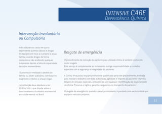 1331
Indicada para os casos em que o
dependente químico (álcool e drogas
ilícitas) põe em risco a si próprio e a sua
família, usando drogas de forma
compulsiva, não aceitando qualquer
tratamento devido a falta de capacidade
decisória momentânea.
O processo é realizado a pedido da
família ou poder judiciário, com base no
diagnóstico médico e amparo legal.
A instituição deve obedecer a lei
10.216/2001, que dispõe sobre o
direcionamento do modelo assistencial
em saúde mental no Brasil.
Intervenção Involuntária
ou Compulsória
O procedimento de remoção do paciente para unidade clínica é também conhecido
como resgate.
Este serviço é complementar ao tratamento e exige responsabilidade e cuidados
especiais com a segurança e integridade do paciente.
A Clínica Viva possui equipe profissional qualificada para este procedimento, treinada
para realizar o trabalho com toda a discrição, agilidade e respeito ao paciente e família.
Dispõe de veículos especiais, ambulâncias sem qualquer identificação da especialidade
da clínica. Preserva o sigilo e garante a segurança no transporte do paciente.
O resgate de emergência, quando o serviço contratado, é prestado com exclusividade por
equipe e veículos próprios.
Resgate de emergência
DEPENDÊNCIA QUÍMICA
 