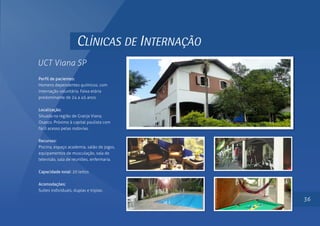 CLÍNICAS DE INTERNAÇÃO
UCT Viana SP
Perfil de pacientes:
Homens dependentes químicos, com
internação voluntária. Faixa etária
predominante de 24 a 45 anos.
Localização:
Situada na região de Granja Viana,
Osasco. Próximo à capital paulista com
fácil acesso pelas rodovias.
Recursos:
Piscina, espaço academia, salão de jogos,
equipamentos de musculação, sala de
televisão, sala de reuniões, enfermaria.
Capacidade total: 20 leitos
Acomodações:
Suítes individuais, duplas e triplas.
36
 