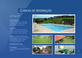 CLÍNICAS DE INTERNAÇÃO
UCT Itu SP
Perfil de pacientes:
Homens alcoolistas, com internação
voluntária e involuntária. Faixa etária
predominante de 28 a 55 anos.
Localização:
Em Itu, o município é uma estância
turística do Estado São Paulo, propícia
excelente clima o durante todo ano.
Recursos: campo de futebol society,
piscina, salão de jogos, sala de reuniões,
sala de televisão, lago para pesca,
enfermaria e ampla área verde.
Capacidade total: 26 leitos.
Acomodações:
Suíte individual, quartos duplos, triplos e
coletivos.
37
 