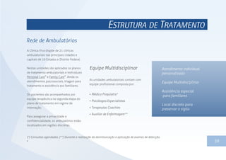 1338
ESTRUTURA DE TRATAMENTO
Rede de Ambulatórios
A Clínica Viva dispõe de 21 clínicas
ambulatoriais nas principais cidades e
capitais de 10 Estados e Distrito Federal.
Nestas unidades são aplicados os planos
de tratamento ambulatoriais e individuais
® ®
Personal Care e Family Care . Ainda os
atendimentos psicossociais, triagem para
tratamento e assistência aos familiares.
Os pacientes são acompanhados por
equipe terapêutica na segunda etapa do
plano de tratamento em regime de
internação.
Para assegurar a privacidade e
confidencialidade, os ambulatórios estão
localizados em regiões discretas.
As unidades ambulatoriais contam com
equipe profissional composta por:
 Médico Psiquiatra*
 Psicólogos Especialistas
 Terapeutas Coachies
 Auxiliar de Enfermagem**
Equipe Multidisciplinar Atendimento individual
personalizado
Equipe Multidisciplinar
Assistência especial
para familiares
Local discreto para
preservar o sigilo
(*) Consultas agendadas. (**) Durante a realização da desintoxicação e aplicação de exames de detecção.

 