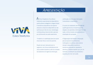 APRESENTAÇÃO
Clínica Terapêutica Viva oferece
tratamento especializado da dependência
química (álcool, tabagismo e drogas ilícitas)
e transtornos psiquiátricos do espectro
obsessivo-compulsivo (dependências não-
químicas), por meio de uma metodologia
contemporânea, desenvolvida e aplicada
por profissionais de saúde experientes.
O objetivo é a reabilitação plena da saúde
emocional, física e social do paciente.
Dispõe da maior rede particular no
segmento, com clínicas ambulatoriais em
vários estados brasileiros, além de unidades
de tratamento em regime de internação
continuada, inclusive para internações
involuntárias e compulsórias.
O sucesso do tratamento vem da união de
qualificação técnica e humanização nas
relações com pacientes e familiares. Por esta
razão, a clínica investe constantemente na
atualização de sua equipe.
A Organização está sempre à disposição
para ser parceira de profissionais,
instituições e convênios, nesta rede de
atenção à dependência química e
transtornos psiquiátricos, ajudando a
devolver a cidadania àqueles que, por um
momento, acreditaram que perderiam a
esperança de viver com saúde.
04
 