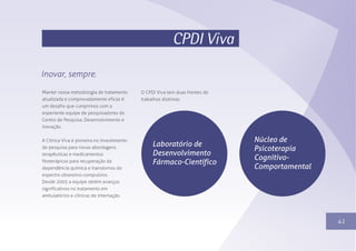 1341
CPDI Viva
Inovar, sempre.
Manter nossa metodologia de tratamento
atualizada e comprovadamente eficaz é
um desafio que cumprimos com a
experiente equipe de pesquisadores do
Centro de Pesquisa, Desenvolvimento e
Inovação.
A Clínica Viva é pioneira no investimento
de pesquisa para novas abordagens
terapêuticas e medicamentos
fitoterápicos para recuperação da
dependência química e transtornos do
espectro obsessivo-compulsivo.
Desde 2005 a equipe obtém avanços
significativos no tratamento em
ambulatórios e clínicas de internação.
O CPDI Viva tem duas frentes de
trabalhos distintas:
Laboratório de
Desenvolvimento
Fármaco-Científico
Núcleo de
Psicoterapia
Cognitivo-
Comportamental
 
