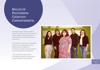 1342
Sem parar no tempo
NÚCLEO DE
PSICOTERAPIA
COGNITIVO-
COMPORTAMENTAL
Psicólogos e especialistas estudam as
técnicas mais eficientes para aplicação da
terapia cognitivo-comportamental no
tratamento de transtornos impulsivos e
compulsivos.
Com objetivo de estruturar a metodologia
e padronizar sua aplicação, a equipe
elabora projetos terapêuticos,
acompanha e valida sua eficácia aliada ao
uso dos medicamentos fitoterápicos.
Este núcleo tem a supervisão da
psicóloga especialista em dependência
química Cláudia de Oliveira Soares.
 