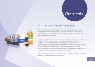 1344
Fitoterapia
No Projeto Terapêutico Viva, os medicamentos fitoterápicos são complementares ao
tratamento ambulatorial da dependência química e de transtornos compulsivos.
Fitoterápicos são produtos obtidos de planta medicinal ou de seus derivados, com
exceção de substâncias isoladas.
Na dependência química, os medicamentos fitoterápicos auxiliam na desintoxicação, na
fase de abstinência e garantem o bem-estar do paciente, pois funcionam como
inibidores naturais do desejo do consumo de drogas ou bebidas alcoólicas.
Também são importantes coadjuvantes no tratamento de transtornos compulsivos, pois
atuam no controle da ansiedade, moderação do humor e evitação do estresse.
Somos pioneiros no investimento em pesquisa para novas abordagens terapêuticas e
medicamentos fitoterápicos específicos para cada patologia.
Todos os fitoterápicos foram desenvolvidos a partir de pesquisas realizadas pelo Centro
de Pesquisa, Desenvolvimento e Inovação (CPDI).
Exclusivos Medicamentos Fitoterápicos
 