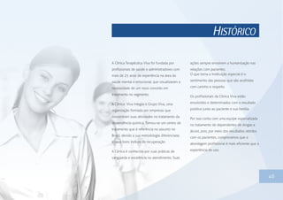 HISTÓRICO
46
A Clínica Terapêutica Viva foi fundada por
profissionais de saúde e administradores com
mais de 25 anos de experiência na área da
saúde mental e emocional, que visualizaram a
necessidade de um novo conceito em
tratamento no segmento.
A Clínica Viva integra o Grupo Viva, uma
organização formada por empresas que
concentram suas atividades no tratamento da
dependência química. Tornou-se um centro de
tratamento que é referência no assunto no
Brasil, devido a sua metodologia diferenciada
e seus bons índices de recuperação.
A Clínica é conhecida por suas práticas de
vanguarda e excelência no atendimento. Suas
ações sempre envolvem a humanização nas
relações com pacientes.
O que torna a instituição especial é o
sentimento das pessoas que são acolhidas
com carinho e respeito.
Os profissionais da Clínica Viva estão
envolvidos e determinados com o resultado
positivo junto ao paciente e sua família.
Por isso conta com uma equipe especializada
no tratamento de dependentes de drogas e
álcool, pois, por meio dos resultados obtidos
com os pacientes, comprovamos que a
abordagem profissional é mais eficiente que a
experiência do uso.
 