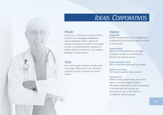 IDEAIS CORPORATIVOS
47
Missão
Proporcionar o tratamento da saúde mental e
emocional com abordagens terapêuticas
comprovadamente eficazes, capazes de
motivar os pacientes a buscarem novos estilos
de vida, e, consequentemente manterem-se
sóbrios, saudáveis, produtivos e com relações
familiares e sociais estáveis.
Visão
Ser o melhor grupo dedicado à saúde mental
e bem-estar, oferecendo os mais eficientes e
completos serviços e produtos aos nossos
clientes.
Valores
Integridade:
Estamos comprometidos com a integridade e a
consistência dos altos padrões éticos em todas
as nossas ações.
Imparcialidade:
Agiremos continuamente com equidade,
respeitando sempre as características e
diferenças de todas as pessoas.
Responsabilidade Social:
Servir a sociedade realizando nossa missão.
Trabalho em Equipe:
“Só vencemos quando todos vencem!”
Transparência:
Estamos sempre empenhados para sermos
abertos e honestos, segundo regras e
informações empresariais, sempre preservando
o interesse maior dos serviços que
oferecemos, ou seja, o bem-estar e a
qualidade de vida das pessoas.
 