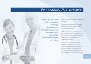 PROFISSIONAIS ESPECIALIZADOS
48
Equipe integrada em uma filosofia terapêutica
de trabalho
O sucesso obtido na aplicação do Programa
Terapêutico Viva é fruto da experiência de
uma equipe multidisciplinar.
A prática, por sua vez, é interdisciplinar, na
qual as atividades mais diversas se encontram
e se complementam, tornando-se ferramentas
integradas para a realização plena da
metodologia de trabalho.
A Clínica Viva prima pela diversidade e
integração de sua equipe. Por isso, cada
colaborador, desde a portaria até a gerência,
participa de reuniões e treinamentos para
estar sempre capacitado a desempenhar uma
função terapêutica no exercício de seu papel.
Médicos de clínica geral
Médicos psiquiatras
Psicólogos
Assistente social
Terapeutas ocupacionais
Educadores físicos
Nutricionistas
Equipe de enfermagem,
entre outros
 
