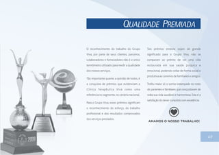QUALIDADE PREMIADA
49
O reconhecimento do trabalho do Grupo
Viva, por parte de seus clientes, parceiros,
colaboradores e fornecedores não é o único
termômetro utilizado para medir a qualidade
dos nossosserviços.
Tão importante quanto a opinião de todos, é
a conquista de prêmios que evidenciam a
Clínica Terapêutica Viva como uma
referência nosegmento,nocenárionacional.
Para o Grupo Viva, esses prêmios significam
o reconhecimento do esforço, do trabalho
profissional e dos resultados comprovados
dos serviços prestados.
Tais prêmios embora sejam de grande
significado para o Grupo Viva, não se
comparam ao prêmio de ver uma vida
restaurada em sua saúde psíquica e
emocional, podendo voltar de forma social e
produtivaaoconvíviodefamiliareseamigos.
Troféu maior só o sorriso estampado no rosto
de pacientes e familiares que conquistaram de
volta sua vida saudável e harmoniosa. Esta é a
satisfaçãododever cumpridocomexcelência.
 