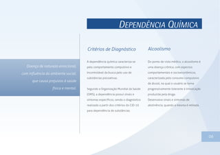 DEPENDÊNCIA QUÍMICA
A dependência química caracteriza-se
pelo comportamento compulsivo e
incontrolável da busca pelo uso de
substâncias psicoativas.
Segundo a Organização Mundial da Saúde
(OMS), a dependência possui sinais e
sintomas específicos, sendo o diagnóstico
realizado a partir dos critérios do CID-10
para dependência de substâncias.
06
Do ponto de vista médico, o alcoolismo é
uma doença crônica, com aspectos
comportamentais e socioeconômicos,
caracterizada pelo consumo compulsivo
de álcool, na qual o usuário se torna
progressivamente tolerante à intoxicação
produzida pela droga.
Desenvolve sinais e sintomas de
abstinência, quando a mesma é retirada.
Critérios de Diagnóstico Alcoolismo
 