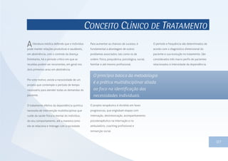 CONCEITO CLÍNICO DE TRATAMENTO
literatura médica defende que o indivíduo
pode manter relações produtivas e saudáveis,
em abstinência, com o controle da doença.
Entretanto, há o período crítico em que as
recaídas podem ser recorrentes, em geral nos
dois primeiros anos em abstinência.
Por este motivo, existe a necessidade de um
projeto que contemple o período de tempo
necessário para atender todas as demandas do
paciente.
O tratamento efetivo da dependência química
necessita de intervenção multidisciplinar que
cuide da saúde física e mental do indivíduo,
do seu comportamento, até a maneira como
ele se relaciona e interage com a sociedade.
13
O projeto terapêutico é dividido em fases
progressivas, que englobam etapas com
internação, desintoxicação, acompanhamento
psicoterapêutico na internação e no
ambulatório, coaching profissional e
reinserção social.
O princípio básico da metodologia
é a prática multidisciplinar aliada
ao foco na identificação das
necessidades individuais.
Para aumentar as chances de sucesso, é
fundamental a abordagem de outros
problemas associados, tais como os de
ordem: física, psiquiátrica, psicológica, social,
familiar e até mesmo profissional.
O período e frequência são determinados de
acordo com o diagnóstico dimensional do
paciente e sua evolução no tratamento. São
considerados três macro perfis de pacientes
relacionados à intensidade da dependência.
A
07
 