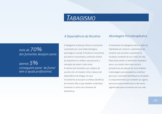 09
TABAGISMO
O tabagismo é doença crônica e recorrente
sustentado por uma tríade (biológica,
psicológica e social). A nicotina é uma amina
psicoativa e psicotrópica, estimula síntese
de dopamina no cérebro, que provoca a
sensação de prazer e bem estar.
A maioria dos fumantes usa o tabaco de
acordo com um modelo cíclico clássico de
dependência de drogas, em que
inicialmente se buscam os efeitos benéficos
da nicotina. Mas o que mantém o indivíduo
fumando é o alívio dos sintomas de
abstinência.
O tratamento do tabagismo deve ir além da
habilidade de construir a abstinência da
nicotina, mas envolver o paciente na
mudança completa do seu estilo de vida.
Motivando desde os benefícios imediatos
para a sua saúde, bem estar social e
perspectivas de adoção de novos hábitos.
A abordagem psicoterapêutica contribui
para que o paciente identifique as situações
e comportamentos que remetem ao cigarro,
para que possa modificá-los e dar novos
significados para os eventos em sua vida.
A Dependência da Nicotina Abordagem Psicoterapêutica
mais de 70%
dos fumantes desejam parar.
apenas 5%
conseguem parar de fumar
sem a ajuda profissional.
 
