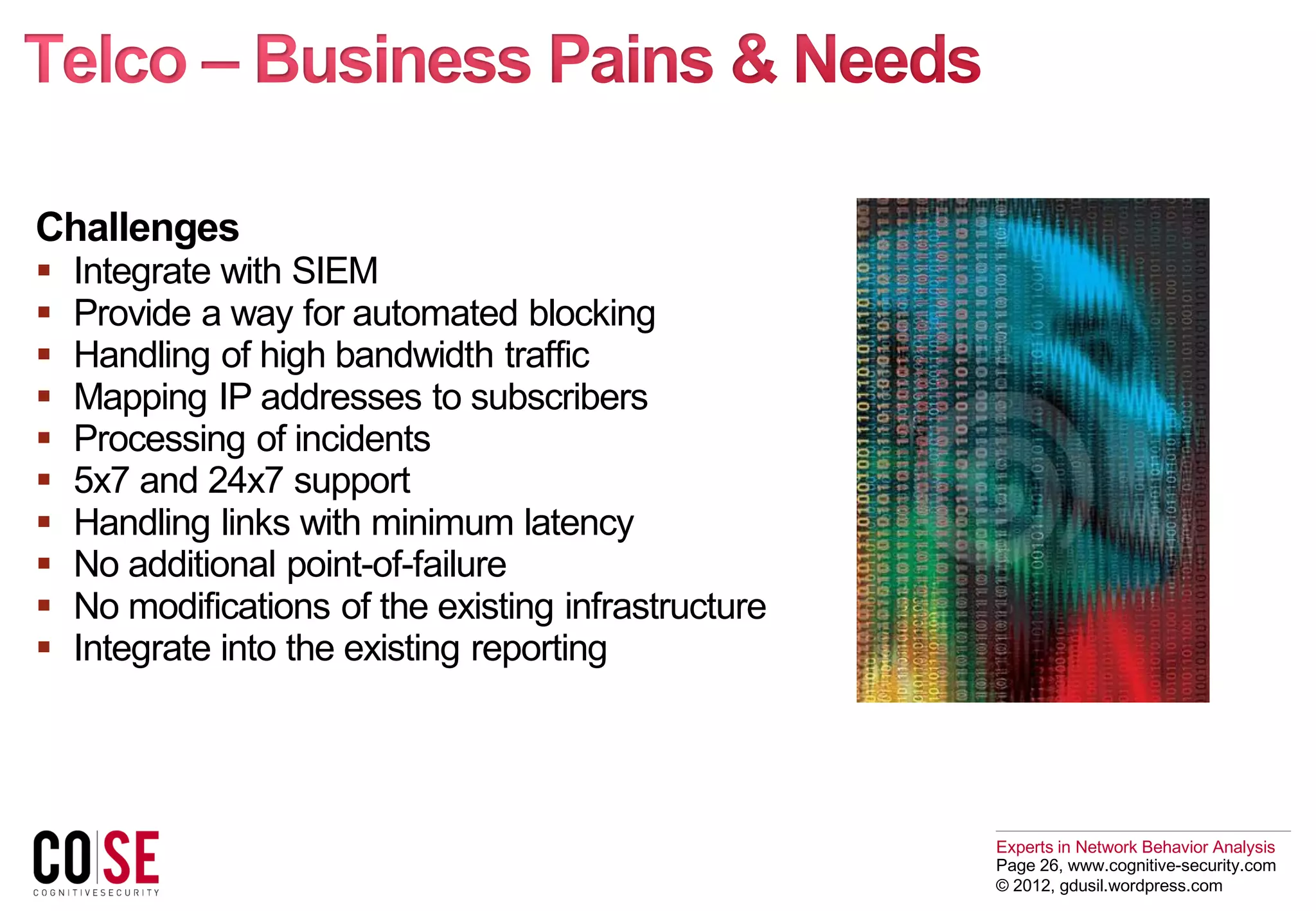 Experts in Network Behavior Analysis
Page 26, www.cognitive-security.com
© 2012, gdusil.wordpress.com
Challenges
 Integrate with SIEM
 Provide a way for automated blocking
 Handling of high bandwidth traffic
 Mapping IP addresses to subscribers
 Processing of incidents
 5x7 and 24x7 support
 Handling links with minimum latency
 No additional point-of-failure
 No modifications of the existing infrastructure
 Integrate into the existing reporting
 
