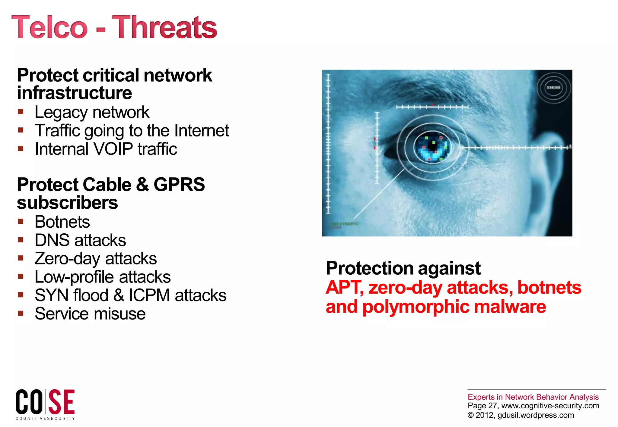 Experts in Network Behavior Analysis
Page 27, www.cognitive-security.com
© 2012, gdusil.wordpress.com
Protect critical network
infrastructure
 Legacy network
 Traffic going to the Internet
 Internal VOIP traffic
Protect Cable & GPRS
subscribers
 Botnets
 DNS attacks
 Zero-day attacks
 Low-profile attacks
 SYN flood & ICPM attacks
 Service misuse
Protection against
APT, zero-day attacks, botnets
and polymorphic malware
 
