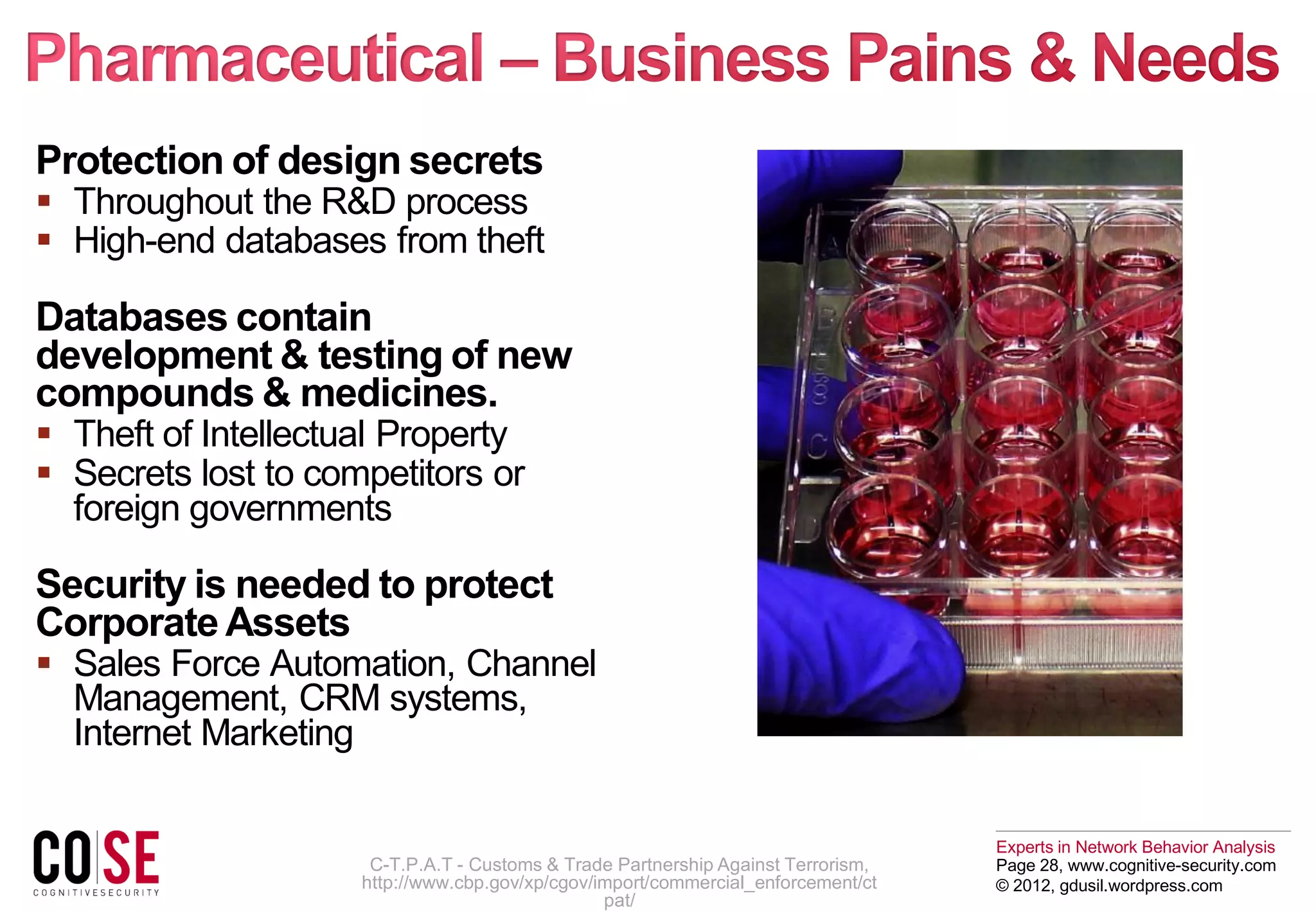 Experts in Network Behavior Analysis
Page 28, www.cognitive-security.com
© 2012, gdusil.wordpress.com
Protection of design secrets
 Throughout the R&D process
 High-end databases from theft
Databases contain
development & testing of new
compounds & medicines.
 Theft of Intellectual Property
 Secrets lost to competitors or
foreign governments
Security is needed to protect
Corporate Assets
 Sales Force Automation, Channel
Management, CRM systems,
Internet Marketing
C-T.P.A.T - Customs & Trade Partnership Against Terrorism,
http://www.cbp.gov/xp/cgov/import/commercial_enforcement/ct
pat/
 