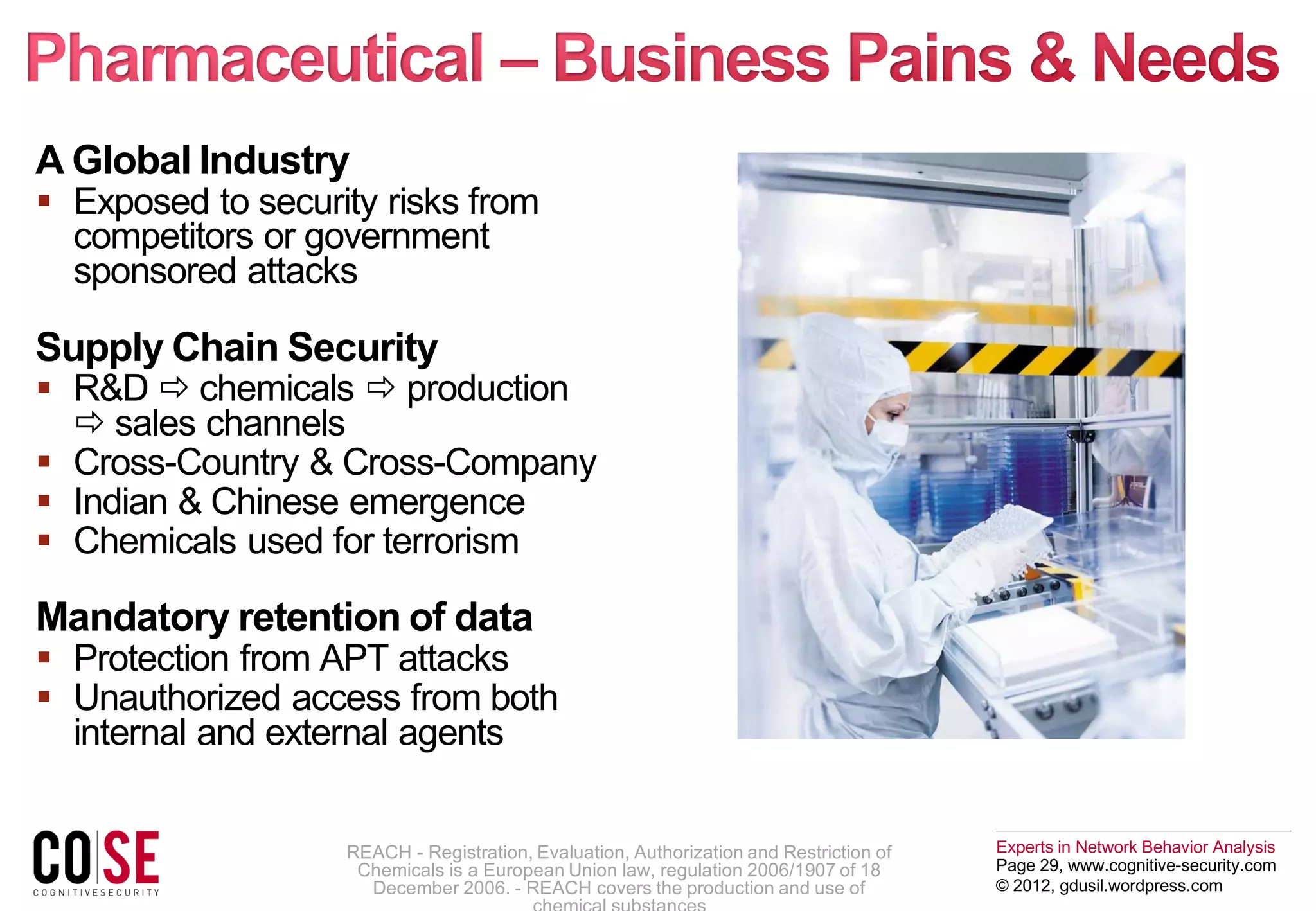 Experts in Network Behavior Analysis
Page 29, www.cognitive-security.com
© 2012, gdusil.wordpress.com
A Global Industry
 Exposed to security risks from
competitors or government
sponsored attacks
Supply Chain Security
 R&D  chemicals  production
 sales channels
 Cross-Country & Cross-Company
 Indian & Chinese emergence
 Chemicals used for terrorism
Mandatory retention of data
 Protection from APT attacks
 Unauthorized access from both
internal and external agents
REACH - Registration, Evaluation, Authorization and Restriction of
Chemicals is a European Union law, regulation 2006/1907 of 18
December 2006. - REACH covers the production and use of
 
