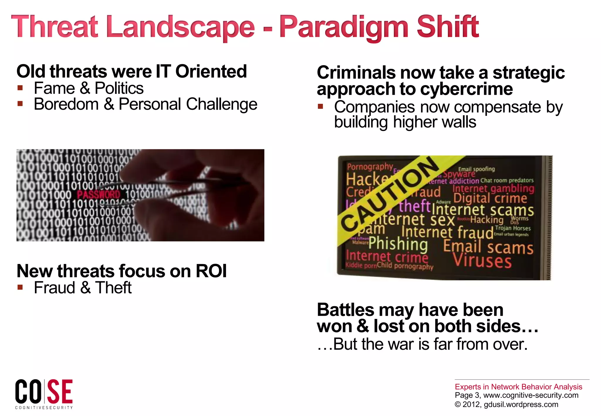 Experts in Network Behavior Analysis
Page 3, www.cognitive-security.com
© 2012, gdusil.wordpress.com
Old threats were IT Oriented
 Fame & Politics
 Boredom & Personal Challenge
New threats focus on ROI
 Fraud & Theft
Criminals now take a strategic
approach to cybercrime
 Companies now compensate by
building higher walls
Battles may have been
won & lost on both sides…
…But the war is far from over.
 