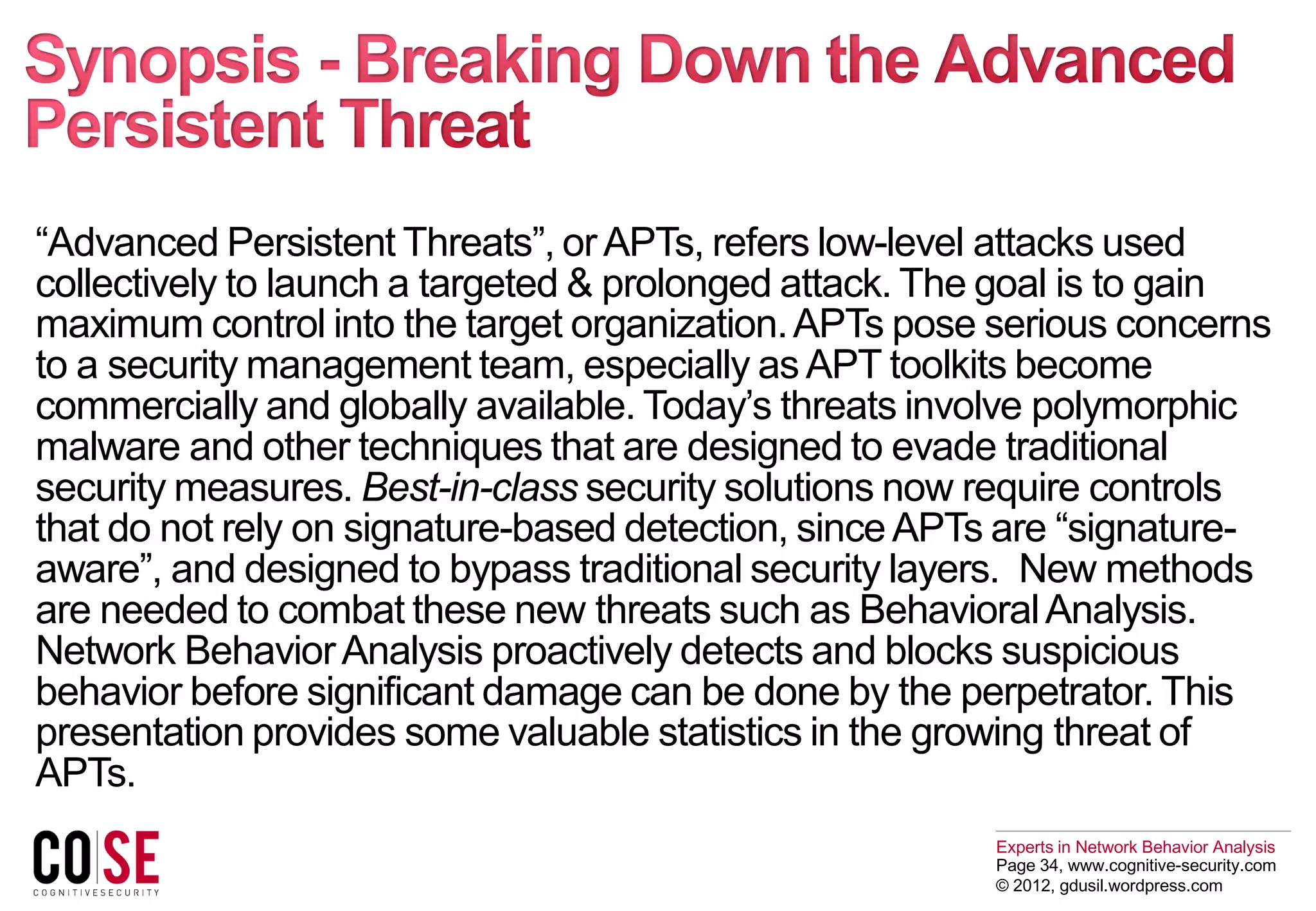 Experts in Network Behavior Analysis
Page 34, www.cognitive-security.com
© 2012, gdusil.wordpress.com
“Advanced Persistent Threats”, orAPTs, refers low-level attacks used
collectively to launch a targeted & prolonged attack. The goal is to gain
maximum control into the target organization.APTs pose serious concerns
to a security management team, especially asAPT toolkits become
commercially and globally available. Today’s threats involve polymorphic
malware and other techniques that are designed to evade traditional
security measures. Best-in-class security solutions now require controls
that do not rely on signature-based detection, sinceAPTs are “signature-
aware”, and designed to bypass traditional security layers. New methods
are needed to combat these new threats such as BehavioralAnalysis.
Network BehaviorAnalysis proactively detects and blocks suspicious
behavior before significant damage can be done by the perpetrator. This
presentation provides some valuable statistics in the growing threat of
APTs.
 