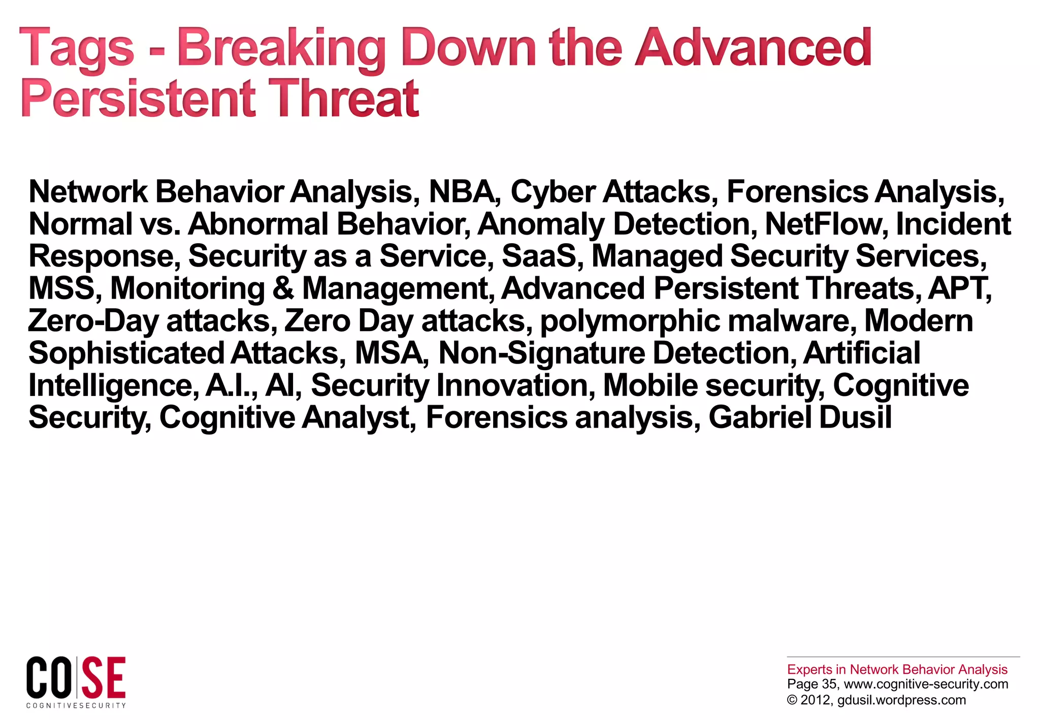 Experts in Network Behavior Analysis
Page 35, www.cognitive-security.com
© 2012, gdusil.wordpress.com
Network Behavior Analysis, NBA, Cyber Attacks, ForensicsAnalysis,
Normal vs. Abnormal Behavior, Anomaly Detection, NetFlow, Incident
Response, Security as a Service, SaaS, Managed Security Services,
MSS, Monitoring & Management,Advanced Persistent Threats,APT,
Zero-Day attacks, Zero Day attacks, polymorphic malware, Modern
SophisticatedAttacks, MSA, Non-Signature Detection,Artificial
Intelligence,A.I., AI, Security Innovation, Mobile security, Cognitive
Security, Cognitive Analyst, Forensics analysis, Gabriel Dusil
 