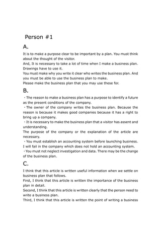  <br /> Person #1 <br />A.<br />It is to make a purpose clear to be important by a plan. You must think about the thought of the visitor. <br />And, It is necessary to take a lot of time when I make a business plan. Drawings have to use it. <br />You must make why you write it clear who writes the business plan. And you must be able to use the business plan to make.<br />Please make the business plan that you may use these for.<br />B.<br />・The reason to make a business plan has a purpose to identify a future as the present conditions of the company.<br />・The owner of the company writes the business plan. Because the reason is because it makes good companies because it has a right to bring up a company.　<br />・It is necessary to make the business plan that a visitor has assent and understanding.<br />The purpose of the company or the explanation of the article are necessary. <br />・You must establish an accounting system before launching business. I will fail in the company which does not hold an accounting system.<br />・You must not neglect investigation and data. There may be the change of the business plan.<br />C.<br />I think that this article is written useful information when we settle on business plan that follows.<br />First, I think that this article is written the importance of the business plan in detail.<br />Second, I think that this article is written clearly that the person need to write a business plan.<br />Third, I think that this article is written the point of writing a business plan in detail.<br />Forth, I think that this article is written the point of advertising our company on various markets.<br />Finally, I think that this article is written the point of contenting our company with the market.<br />D.<br />I think that the necessity of a business plan in various business situation is as follows.<br />First, when we make a company newly, I think that a business plan is necessary.<br />If there is not the orderly business plan in our company, I think that our company will be at a loss when our company develops continuously, and when our company has to contend with other companies.<br />Second, I think that a business plan is necessary when we need to more develop the business that we performed so far; Because, I think that we can create a promising company more than ever to review our business accurately that we performed so far.<br />Person #2<br />A.<br />There is the business plan for the making of good company. I am essential to do business smoothly well. And I am useful to work out a strategy of the business. Therefore a person thinking about a business plan must be an owner of the companies. It is very important that I make a business plan.<br />B.<br />・I decide why I make a business plan.<br />・I must decide who writes a business plan.<br />・I do the abstract by all means.<br />・I decide the price of the article well.<br />・I decide the constitution of the employee.<br />・Data and the statistics keep it.<br />・I think about the constitution of the sentence.<br />・I make it in consideration of the thought of the visitor.<br />・I write contents understanding the purpose of the company.<br />・I write the sentence that I am easy to read.<br />C.<br />・Planning is very important if a business is to survive.<br />・It doesn't matter if you are using the business plan to seek financial resources or to evaluate future growth, define a mission, or provide guidance for running your business.<br />・The Executive Summary should follow the cover page, and not exceed two pages in length.<br />・It is important to have a certified public accountant establish your accounting system before the start of business.<br />・You must include any documents that lend support to statements made in the body of your company's business plan.<br />D.<br />・Business Plan<br />・owner<br />・An employee<br />・A visitor<br />・the accounting system<br />Person #3<br />A.<br />http://www.slideshare.net/oceanflying/conceptmap-slide3week6<br />B.<br />http://www.slideshare.net/oceanflying/conceptmap-slide4week6<br />C.<br />1.Plan<br />Something you have decided to do<br />2.Idea<br />A plan or suggestion for a possible course of action, especially one that you think of suddenly.<br />3.Feasibility<br />A plan, idea, or method that is feasible is possible and is likely to work.<br />4.Chance<br />How possible or likely it is that something will happen, especially something that you want.<br />5.Objective<br />Something that you are trying hard to achieve, especially in business or politics.<br />D.<br />Q1. When we think about a business plan, how should I composition this plan?<br />Q2. Why write a business plan?<br />Q3. Who should write the business plan?<br />