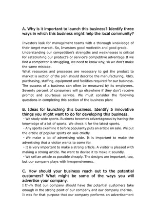 A. Why is it important to launch this business? Identify three ways in which this business might help the local community? Investors look for management teams with a thorough knowledge of their target market. So, Investors good motivatin and good grade.Understanding our competition's strengths and weaknesses is critical for establishing our product's or service's competitive advantage.If we find a competitor is struggling, we need to know why, so we don't make the same mistake.What resources and processes are necessary to get the product to market is section of the plan should describe the manufacturing, R&D, purchasing, staffing, equipment and facilities required for our business.The success of a business can often be measured by its employees. Seventy percent of consumers will go elsewhere if they don't receive prompt and courteous service. We must consider the following questions in completing this section of the business plan: B. Ideas for launching this business. Identify 5 innovative things you might want to do for developing this business. <br />・We study wide sports. Business becomes advantageous by having the knowledge of a lot of sports. We check it for the latest sports.・Any sports examine it before popularity puts an article on sale. We put the article of popular sports on sale chiefly.・We make a lot of advertising wide. It is important to make the advertising that a visitor wants to come for.・It is very important to make a strong article. A visitor is pleased with making a strong article. We want to devise it to make it soundly.・We sell an article as possible cheaply. The designs are important, too, but our company plays with inexpensiveness.<br />C. How should your business reach out to the potential customers? What might be some of the ways you will advertise your company. <br />I think that our company should have the potential customers take enough in the strong point of our company and our company charms.It was for that purpose that our company performs an advertisement having the potential customers understand accurately the charm of our company. (Our company charm that “our shop have a wide selection of sporting goods in Aizu and surrounding areas”, ”our shop offer waiting on customers service of high quality” ,and “our shop sell sporting goods for the market lowest price ” )As a concrete example of the advertisements, our company issues a flier every week and televises an individual commercial when our shop holds a campaign and sale. D. How should you advertise your products? Develop a proper advertising strategy to market your product to the local community. Write a slogan for your advertisement.<br />To understand the strong point of our company in all age group, we think about an advertisement strategy as follows.First, our company issues a flier every week all over in the whole sales network of our shop; because, our shop have a shop come to the store to many visitors by doing guidance and the guidance of the recommended article of the good bargain article to more visitors.Second, our company televises an individual commercial when our shop holds a campaign and sale; because, our company and shops do not win through up to an impression by the general commercial, our company and shops leave the impression of our company for a visitor by televising an individual commercial. E. How could the University of Aizu assist your business? Explain elaborately.<br />The University of Aizu is world-class studying the field of computer science and technology. For example, the University of Aizu is researching on the CPU that the processing speed is faster than conventional model, various software that useful comfortable life of people, and the computer network system that is not affected by a network glitch.Putting such a study of computer science and technology to use, the University of Aizu helps our company to build software and the computer network that are necessary for manage a company and administration of our store.So, our company wants Aizu University to assist in technical when we develop an inventory management system, a sales management system, and a human resource management system. F. What are the resources you need to start the business? Do you need to employ people, do you need furniture, computers for your store, etc?. Identify everything that you need. <br />The thing which is necessary to launch business is a fund and staff security. This is the resources which I do not miss though a company makes ends meet. When there are not a lot of employees, the company does not grow big. The number of people is necessary to share posts. The company official wants to raise the capacity for organization to work. You must choose a person if you do it systematically. I ascertain it to choose an excellent talented person. Besides, I think the important resources to be information. I think that the information is important to produce a good article. G. Give an example of a company who sells similar products in the market. How do they sell their product. Do an internet search for what they sell, the prices, discounts etc they offer etc and report it here. At first, is is necessary to start work. No bussiness plan, country can not work, and happen a lot of troble. It is important to retain teamwork. If teamwork is not there country can not do anyting. Typically, an entrepreneur is someone who sees a need for a product or service and has a goal for how the company can fulfill that need. However, that's just the beginning. In order to be successful, the entrepreneur prepares a business plan to assist in achieving that vision. The business plan is the structure that supports and enhances the idea to improve the ability to succeed.Read more: Business Plans: Are They Really Necessary?Get more information on Entrepreneurship<br />