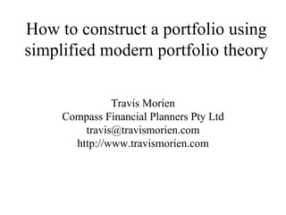 How to construct a portfolio using
simplified modern portfolio theory

               Travis Morien
     Compass Financial Planners Pty Ltd
         travis@travismorien.com
       http://www.travismorien.com
 