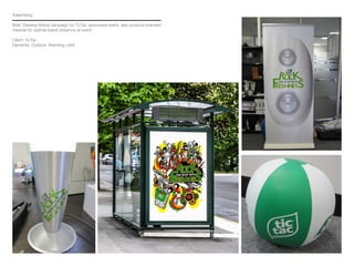 Advertising
Brief: Develop Brand campaign for TicTac sponsored event, also produce branded
material for optimal brand presence at event.
Client: TicTac
Elements: Outdoor, Branding, print
 