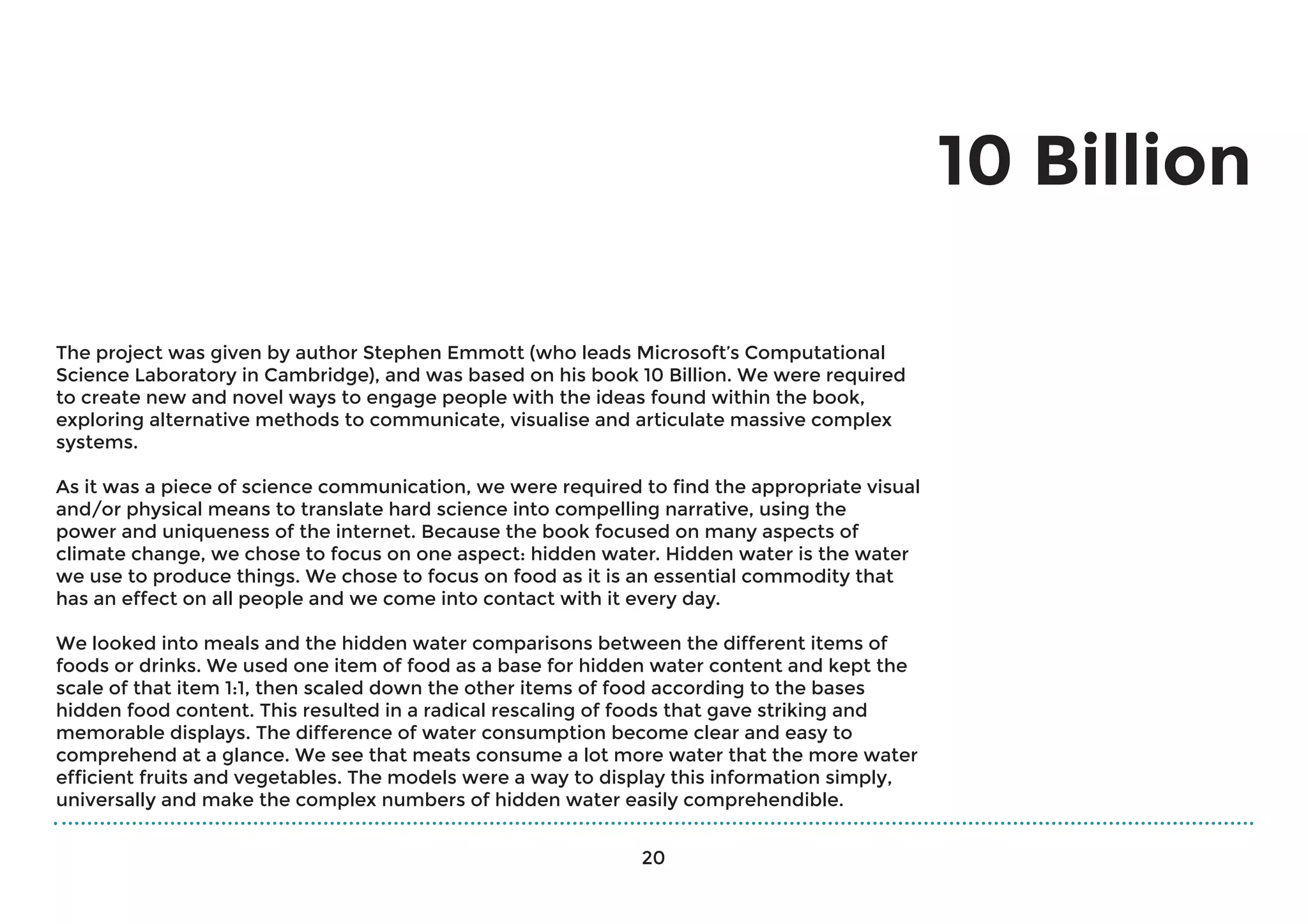 10 Billion
The project was given by author Stephen Emmott (who leads Microsoft’s Computational
Science Laboratory in Cambridge), and was based on his book 10 Billion. We were required
to create new and novel ways to engage people with the ideas found within the book,
exploring alternative methods to communicate, visualise and articulate massive complex
systems.
As it was a piece of science communication, we were required to find the appropriate visual
and/or physical means to translate hard science into compelling narrative, using the
power and uniqueness of the internet. Because the book focused on many aspects of
climate change, we chose to focus on one aspect: hidden water. Hidden water is the water
we use to produce things. We chose to focus on food as it is an essential commodity that
has an effect on all people and we come into contact with it every day.
We looked into meals and the hidden water comparisons between the different items of
foods or drinks. We used one item of food as a base for hidden water content and kept the
scale of that item 1:1, then scaled down the other items of food according to the bases
hidden food content. This resulted in a radical rescaling of foods that gave striking and
memorable displays. The difference of water consumption become clear and easy to
comprehend at a glance. We see that meats consume a lot more water that the more water
efficient fruits and vegetables. The models were a way to display this information simply,
universally and make the complex numbers of hidden water easily comprehendible.
20
 