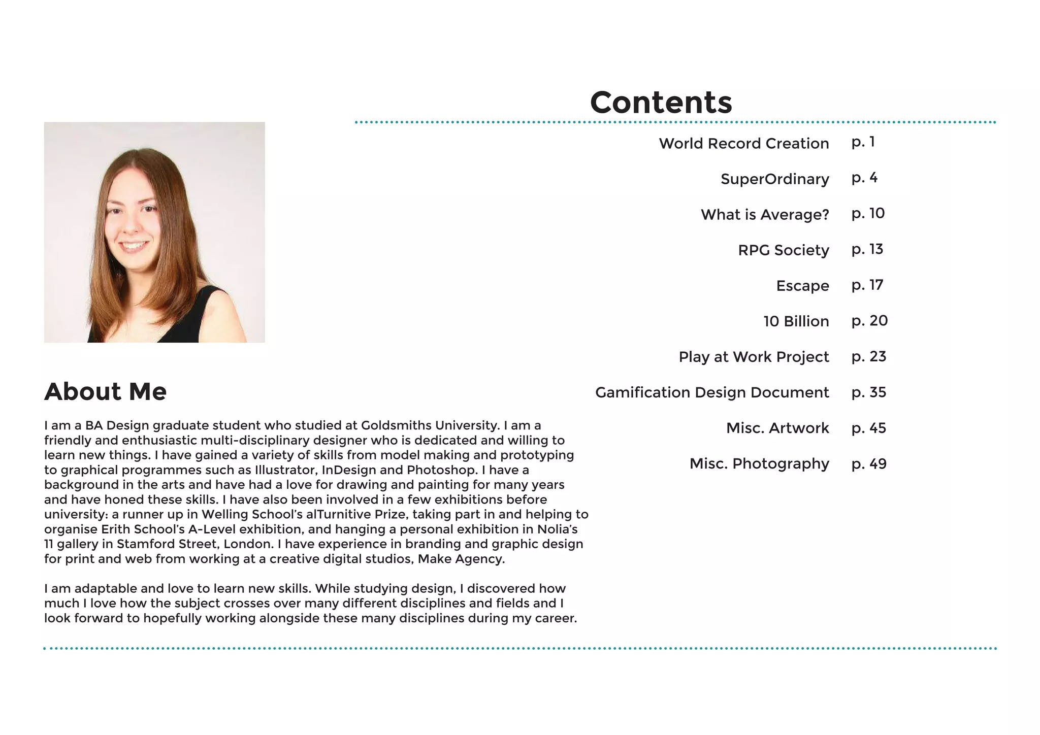 Contents
World Record Creation
SuperOrdinary
What is Average?
RPG Society
Escape
10 Billion
Play at Work Project
Gamification Design Document
Misc. Artwork
Misc. Photography
p. 1
p. 4
p. 10
p. 13
p. 17
p. 20
p. 23
p. 35
p. 45
p. 49
About Me
I am a BA Design graduate student who studied at Goldsmiths University. I am a
friendly and enthusiastic multi-disciplinary designer who is dedicated and willing to
learn new things. I have gained a variety of skills from model making and prototyping
to graphical programmes such as Illustrator, InDesign and Photoshop. I have a
background in the arts and have had a love for drawing and painting for many years
and have honed these skills. I have also been involved in a few exhibitions before
university: a runner up in Welling School’s alTurnitive Prize, taking part in and helping to
organise Erith School’s A-Level exhibition, and hanging a personal exhibition in Nolia’s
11 gallery in Stamford Street, London. I have experience in branding and graphic design
for print and web from working at a creative digital studios, Make Agency.
I am adaptable and love to learn new skills. While studying design, I discovered how
much I love how the subject crosses over many different disciplines and fields and I
look forward to hopefully working alongside these many disciplines during my career.
 