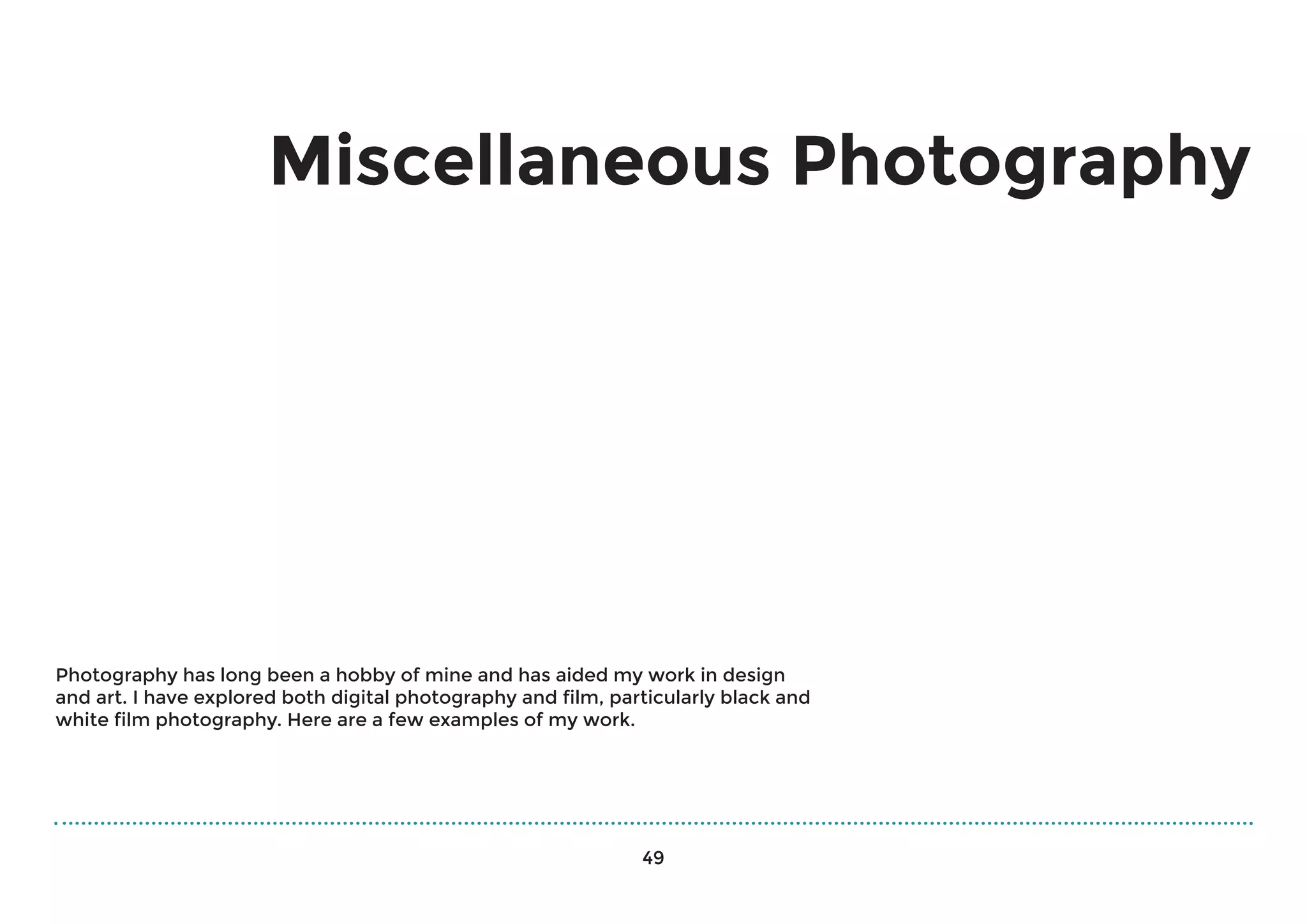 Miscellaneous Photography
Photography has long been a hobby of mine and has aided my work in design
and art. I have explored both digital photography and film, particularly black and
white film photography. Here are a few examples of my work.
49
 