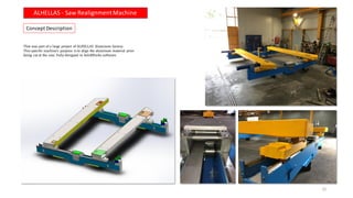 Concept Description
ALHELLAS - Saw RealignmentMachine
22
That was part of a large project of ALHELLAS Aluminum factory.
This specific machine’s purpose is to align the aluminum material prior
being cut at the saw. Fully designed in SolidWorks software.
 