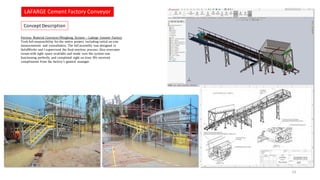 Concept Description
LAFARGE Cement Factory Conveyor
23
Ferrous Material Conveyor/Weighing System – Lafarge Cement Factory
Took full responsibility for the entire project, including initial on-site
measurements and consultation. The full assembly was designed in
SolidWorks and I supervised the final erection process. Also overcame
issues with tight space available and made sure the system was
functioning perfectly and completed right on time. We received
compliments from the factory’s general manager.
 