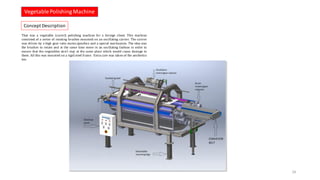 That was a vegetable (carrot) polishing machine for a foreign client. This machine
consisted of a series of rotating brushes mounted on an oscillating carrier. The carrier
was driven by a high gear ratio motor/gearbox and a special mechanism. The idea was
the brushes to rotate and at the same time move in an oscillating fashion in order to
ensure that the vegetables don’t stay at the same place which would cause damage to
them. All this was mounted on a rigid steel frame. Extra care was taken of the aesthetics
too.
VegetablePolishing Machine
24
Concept Description
 