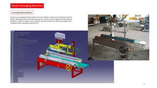 Raisin Packaging Machine
26
Concept Description
Dried raisin packagingmachinemade of stainless steel for a largeraisin production factory in
Greece. Detailed analysisof the working process in order to ensure appropriateflow.Special
attention to detail in order to ensure that the mechanismdoes not make any damage to the
cardboard boxes.Designed usingCATIA V5.
 
