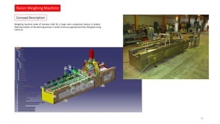 Weighing machine made of stainless steel for a large raisin production factory in Greece.
Detailed analysis of the working process in order to ensure appropriate flow. Designed using
CATIA V5.
Raisin Weighing Machine
27
Concept Description
 