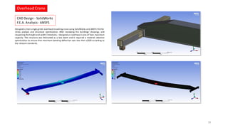 Designed a 5ton single girder overhead travelling crane using SolidWorks and ANSYS FEA for
stress analysis and structural optimization. After reviewing the buildings’ drawings, and
respecting the height and width limitations, I designed an overhead crane of 5ton maximum
capacity. The structure was fabricated as a box beam and it required a material selection
optimization to ensure that maximum bending deflection was less than L/600 according to
the relevant standards.
CAD Design - SolidWorks
F.E.A. Analysis- ANSYS
Overhead Crane
28
 