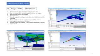 F.E.A. Analysis- ANSYS
50ton HydraulicBoat Trailer
5
50ton total Load
• FEA Analysis with a total external load of 50t plus gravity force.
• Load distribution: 10t on each front support, 15t on each rear support
• Front retractable bracket fully extended
• Mesh optimization
• Perfectly acceptable stress figures on the whole chassis, well below material’s
yield point
• Abnormal peak stress on rear support pin, requires further analysis
• Mesh singularity possibility will be checked
• Nonlinear contacts will be applied in the pin-bushing intersection to get more
realistic results
 